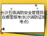 长沙五级消防安全管理员证在哪里报考(长沙消防证报考点)