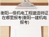 衡阳一级机电工程建造师证在哪里报考(衡阳一建机电报考)