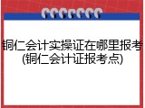 铜仁会计实操证在哪里报考(铜仁会计证报考点)