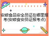 安顺食品安全员证在哪里报考(安顺食安员证报考点)