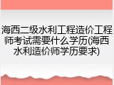 海西二级水利工程造价工程师考试需要什么学历(海西水利造价师学历要求)