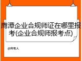 鹰潭企业合规师证在哪里报考(企业合规师报考点)