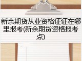 新余期货从业资格证证在哪里报考(新余期货资格报考点)