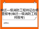 宿迁一级消防工程师证在哪里报考(宿迁一级消防工程师报考)