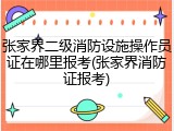 张家界二级消防设施操作员证在哪里报考(张家界消防证报考)
