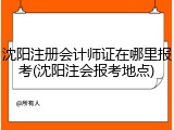 沈阳注册会计师证在哪里报考(沈阳注会报考地点)