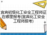 宜宾初级化工安全工程师证在哪里报考(宜宾化工安全工程师报考)