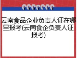 云南食品企业负责人证在哪里报考(云南食企负责人证报考)
