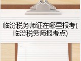 临汾税务师证在哪里报考(临汾税务师报考点)