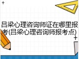 吕梁心理咨询师证在哪里报考(吕梁心理咨询师报考点)