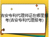 吉安专利代理师证在哪里报考(吉安专利代理报考)