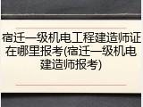 宿迁一级机电工程建造师证在哪里报考(宿迁一级机电建造师报考)