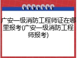 广安一级消防工程师证在哪里报考(广安一级消防工程师报考)