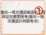 重庆一级交通运输造价工程师证在哪里报考(重庆一级交通造价师报考点)