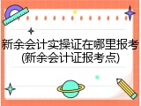 新余会计实操证在哪里报考(新余会计证报考点)