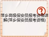 萍乡高级保安员报考资格详解(萍乡保安员报考资格)