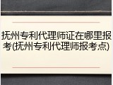 抚州专利代理师证在哪里报考(抚州专利代理师报考点)