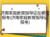 济南家庭教育指导证在哪里报考(济南家庭教育指导证报考)