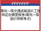 南充一级交通运输造价工程师证在哪里报考(南充一级造价师报考点)