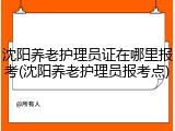 沈阳养老护理员证在哪里报考(沈阳养老护理员报考点)