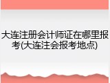 大连注册会计师证在哪里报考(大连注会报考地点)