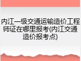 内江一级交通运输造价工程师证在哪里报考(内江交通造价报考点)