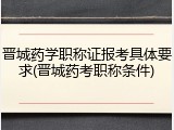 晋城药学职称证报考具体要求(晋城药考职称条件)