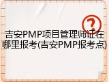 吉安PMP项目管理师证在哪里报考(吉安PMP报考点)