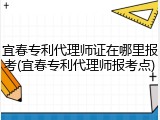 宜春专利代理师证在哪里报考(宜春专利代理师报考点)