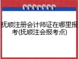 抚顺注册会计师证在哪里报考(抚顺注会报考点)