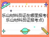 乐山材料员证在哪里报考(乐山材料员证报考点)