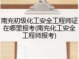 南充初级化工安全工程师证在哪里报考(南充化工安全工程师报考)