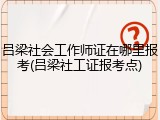 吕梁社会工作师证在哪里报考(吕梁社工证报考点)