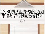辽宁期货从业资格证证在哪里报考(辽宁期货资格报考点)