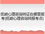 抚顺心理咨询师证在哪里报考(抚顺心理咨询师报考点)
