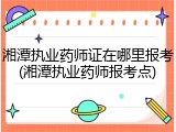 湘潭执业药师证在哪里报考(湘潭执业药师报考点)