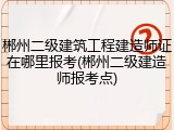 郴州二级建筑工程建造师证在哪里报考(郴州二级建造师报考点)