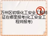 万州区初级化工安全工程师证在哪里报考(化工安全工程师报考)