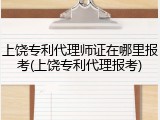 上饶专利代理师证在哪里报考(上饶专利代理报考)