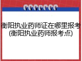衡阳执业药师证在哪里报考(衡阳执业药师报考点)