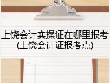上饶会计实操证在哪里报考(上饶会计证报考点)