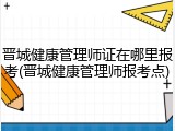 晋城健康管理师证在哪里报考(晋城健康管理师报考点)