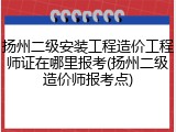 扬州二级安装工程造价工程师证在哪里报考(扬州二级造价师报考点)