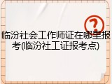 临汾社会工作师证在哪里报考(临汾社工证报考点)