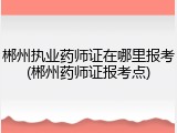 郴州执业药师证在哪里报考(郴州药师证报考点)