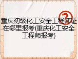 重庆初级化工安全工程师证在哪里报考(重庆化工安全工程师报考)