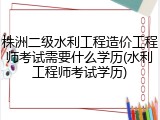 株洲二级水利工程造价工程师考试需要什么学历(水利工程师考试学历)