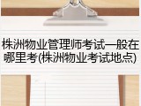 株洲物业管理师考试一般在哪里考(株洲物业考试地点)