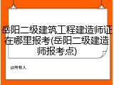 岳阳二级建筑工程建造师证在哪里报考(岳阳二级建造师报考点)