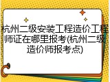 杭州二级安装工程造价工程师证在哪里报考(杭州二级造价师报考点)